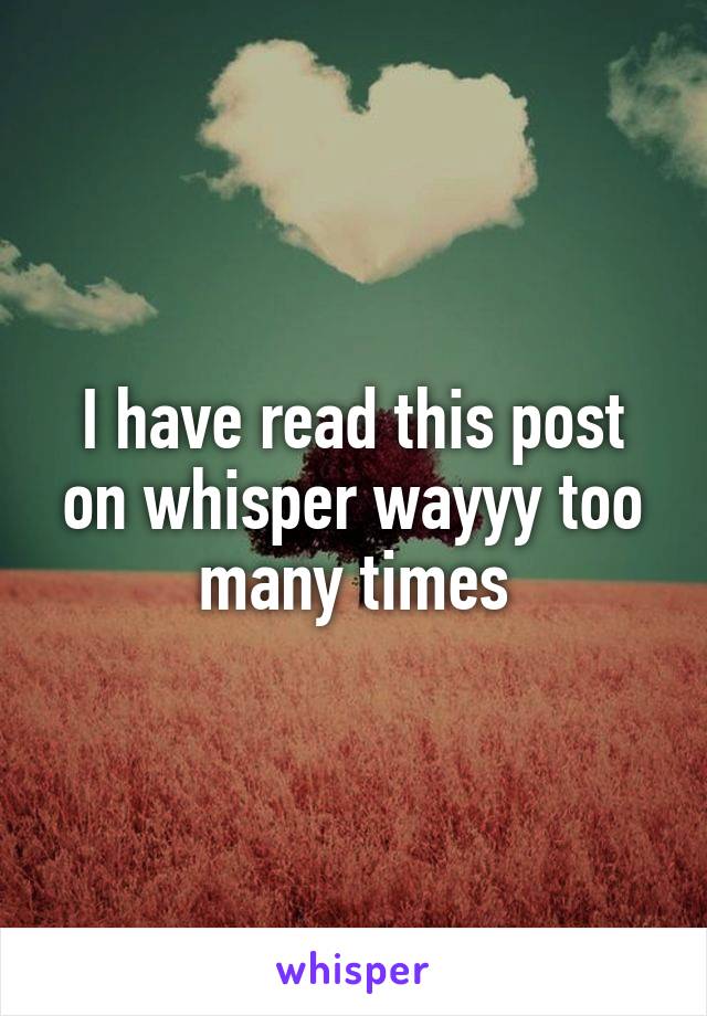 I have read this post on whisper wayyy too many times