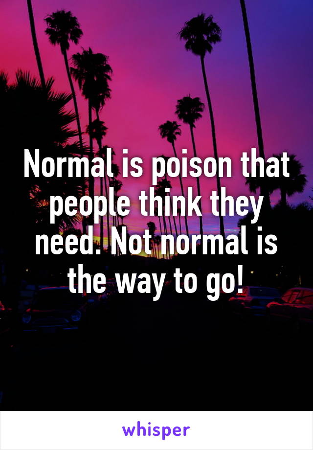 Normal is poison that people think they need. Not normal is the way to go!