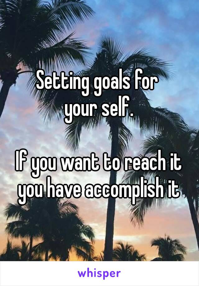 Setting goals for 
your self.

If you want to reach it you have accomplish it 