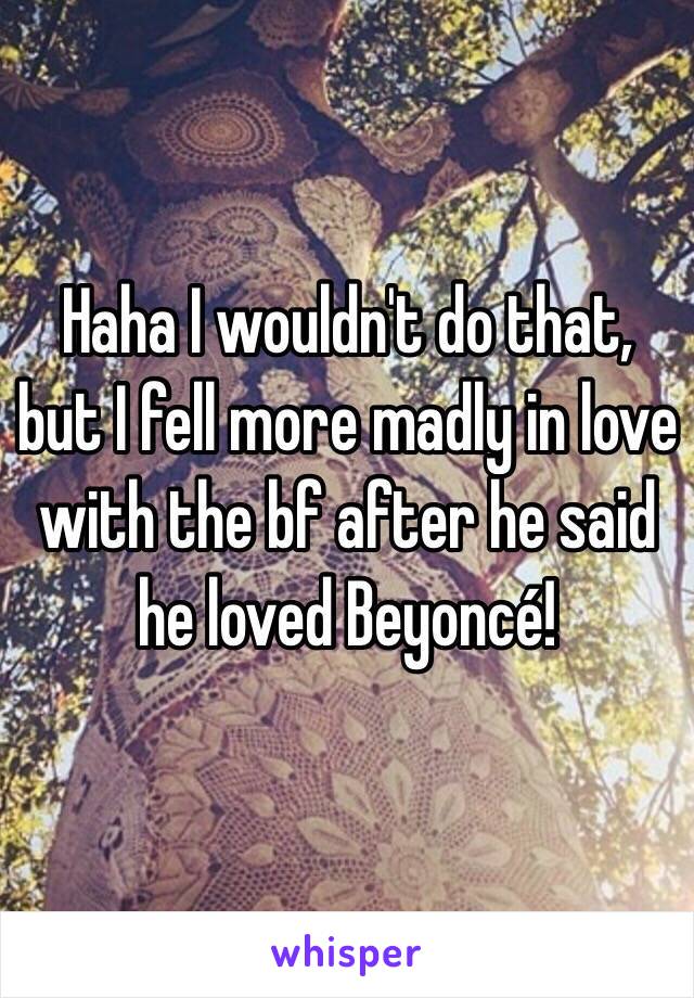 Haha I wouldn't do that, but I fell more madly in love with the bf after he said he loved Beyoncé! 