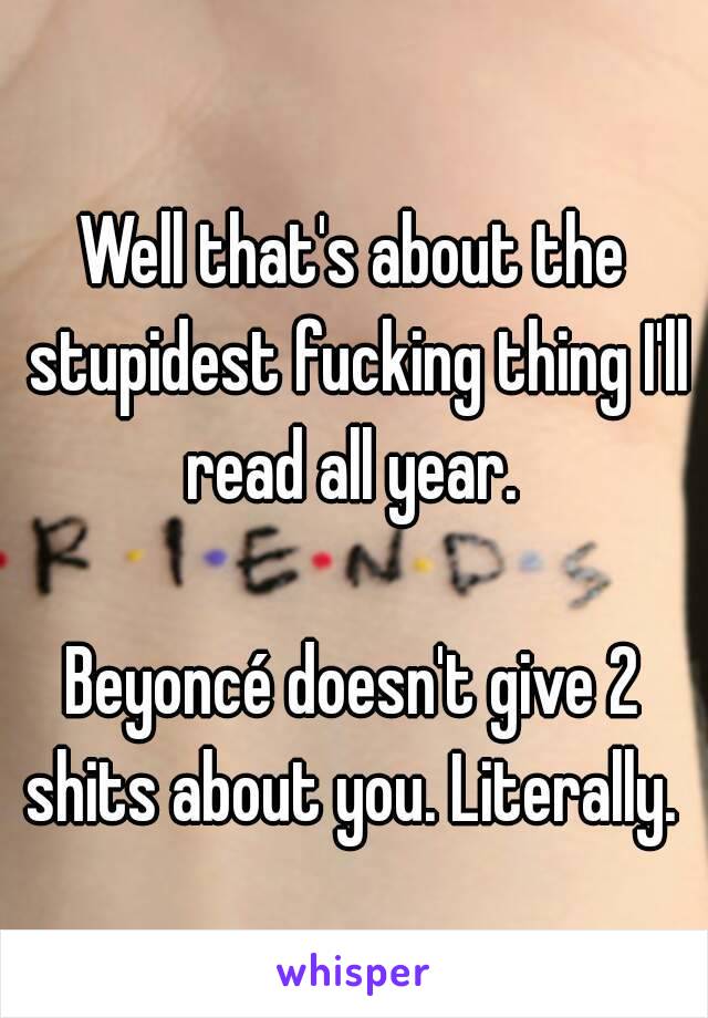 Well that's about the stupidest fucking thing I'll read all year. 

Beyoncé doesn't give 2 shits about you. Literally. 