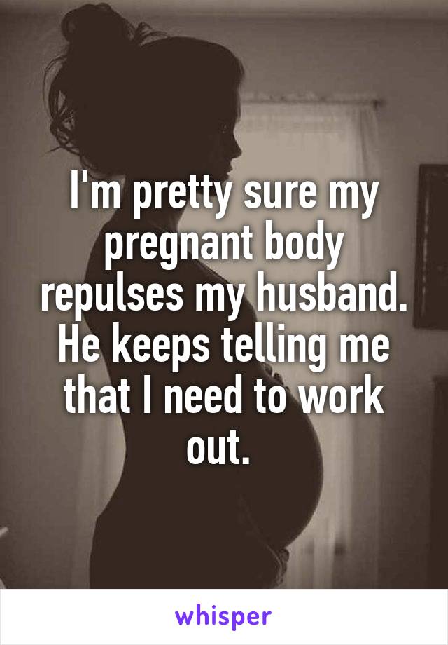I'm pretty sure my pregnant body repulses my husband. He keeps telling me that I need to work out. 
