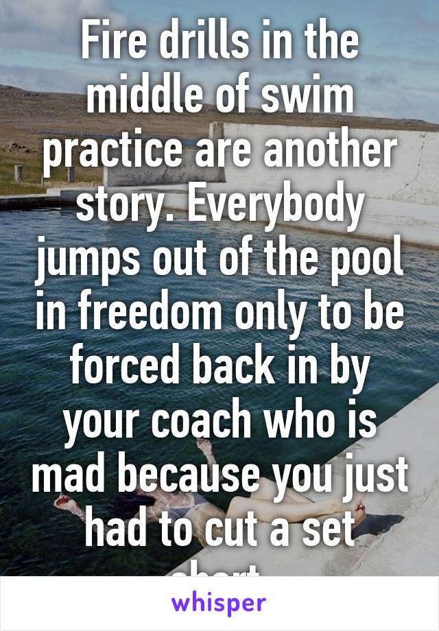 Fire drills in the middle of swim practice are another story. Everybody jumps out of the pool in freedom only to be forced back in by your coach who is mad because you just had to cut a set short.