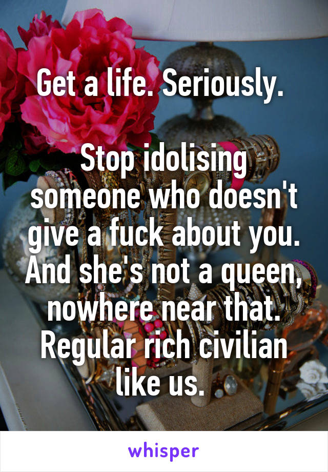 Get a life. Seriously. 

Stop idolising someone who doesn't give a fuck about you. And she's not a queen, nowhere near that. Regular rich civilian like us. 