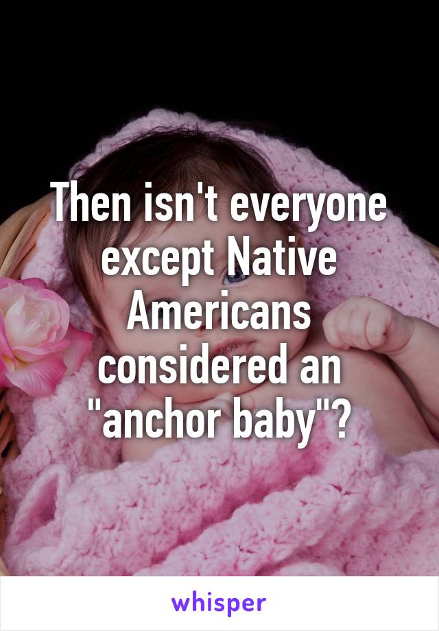 Then isn't everyone except Native Americans considered an "anchor baby"?