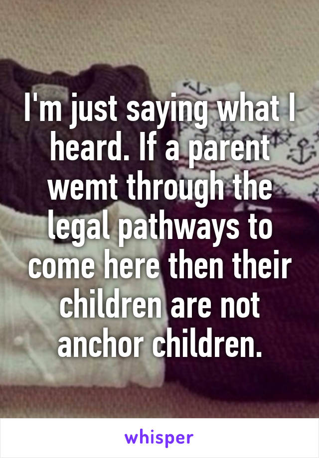 I'm just saying what I heard. If a parent wemt through the legal pathways to come here then their children are not anchor children.