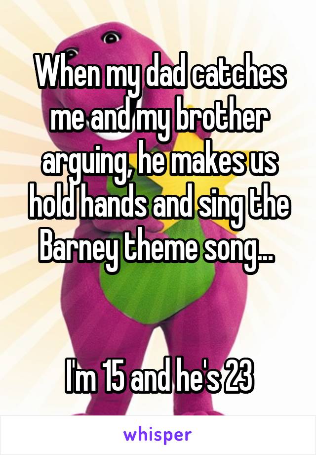 When my dad catches me and my brother arguing, he makes us hold hands and sing the Barney theme song... 


I'm 15 and he's 23