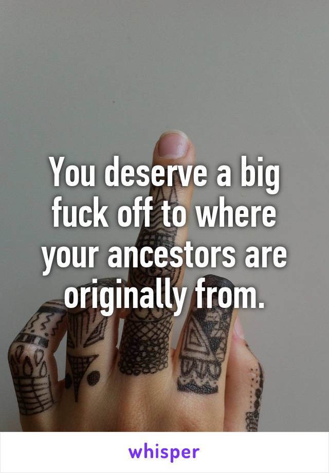 You deserve a big fuck off to where your ancestors are originally from.