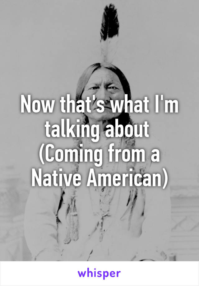 Now that's what I'm talking about 
(Coming from a Native American)