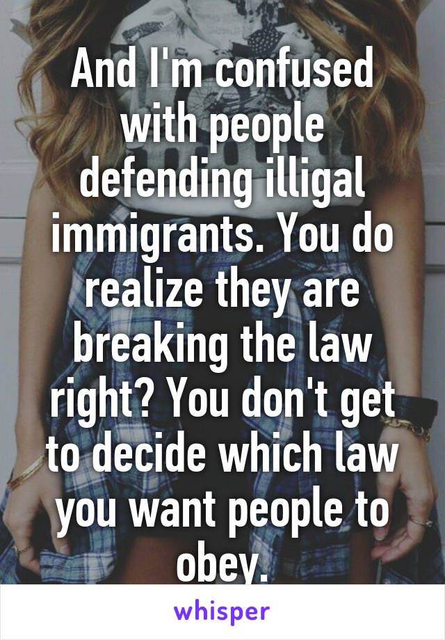 And I'm confused with people defending illigal immigrants. You do realize they are breaking the law right? You don't get to decide which law you want people to obey.