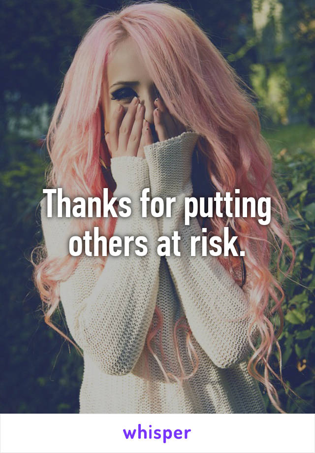 Thanks for putting others at risk.