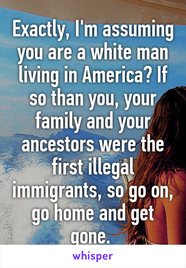 Exactly, I'm assuming you are a white man living in America? If so than you, your family and your ancestors were the first illegal immigrants, so go on, go home and get gone. 