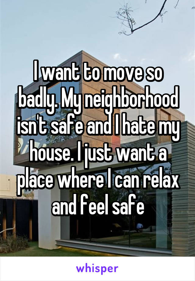 I want to move so badly. My neighborhood isn't safe and I hate my house. I just want a place where I can relax and feel safe