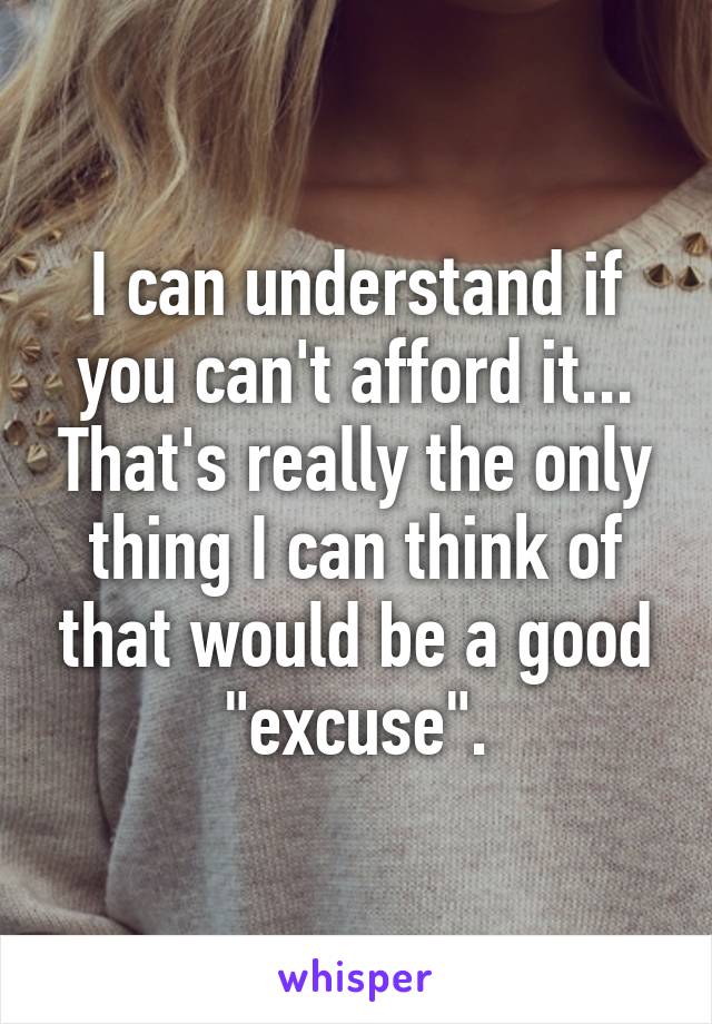 I can understand if you can't afford it... That's really the only thing I can think of that would be a good "excuse".