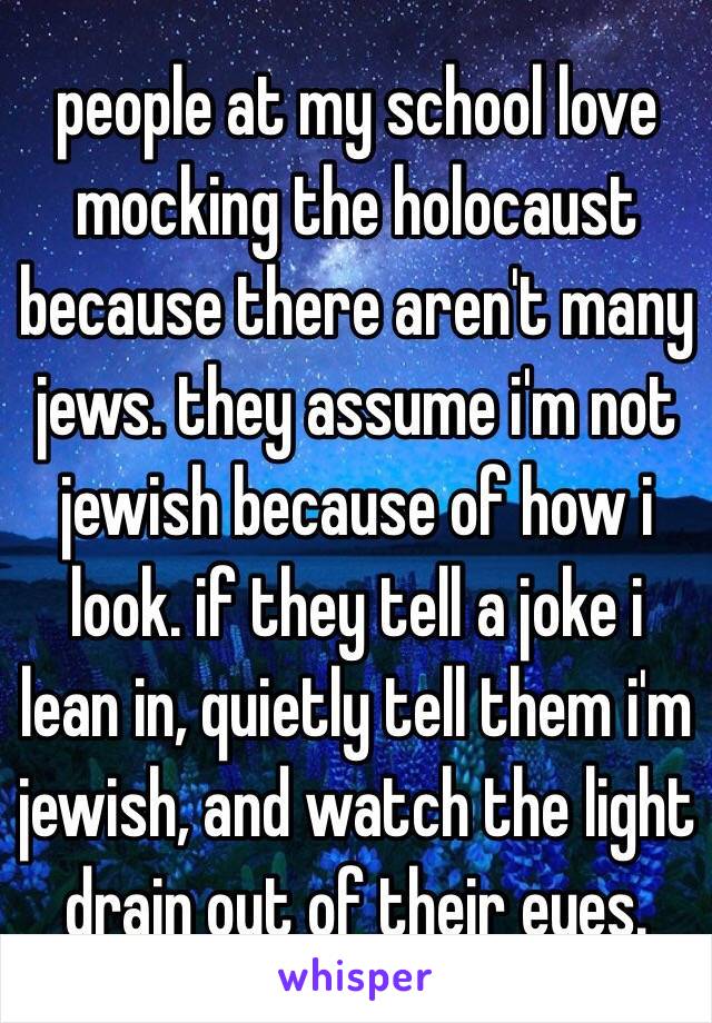 people at my school love mocking the holocaust because there aren't many jews. they assume i'm not jewish because of how i look. if they tell a joke i lean in, quietly tell them i'm jewish, and watch the light drain out of their eyes.