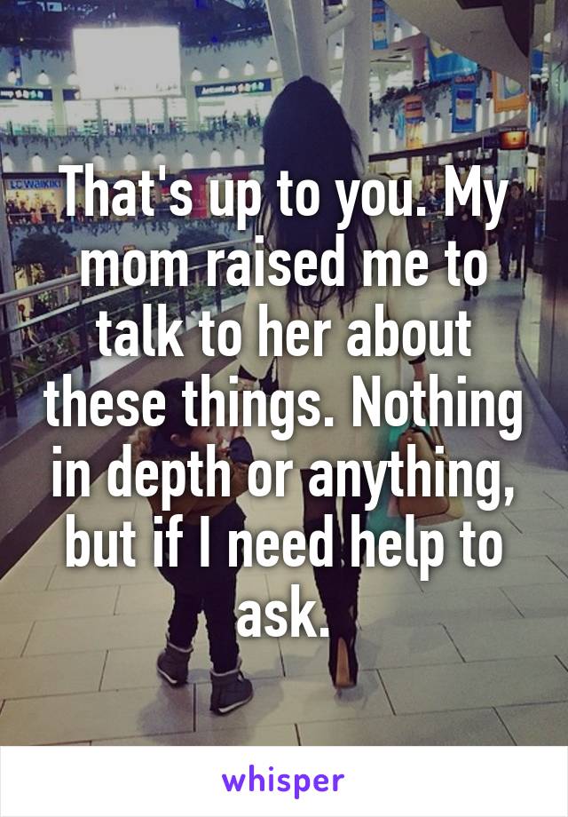 That's up to you. My mom raised me to talk to her about these things. Nothing in depth or anything, but if I need help to ask.