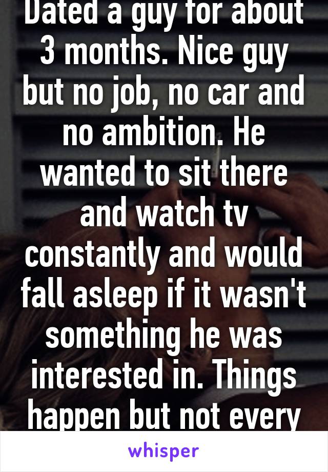 Dated a guy for about 3 months. Nice guy but no job, no car and no ambition. He wanted to sit there and watch tv constantly and would fall asleep if it wasn't something he was interested in. Things happen but not every time.