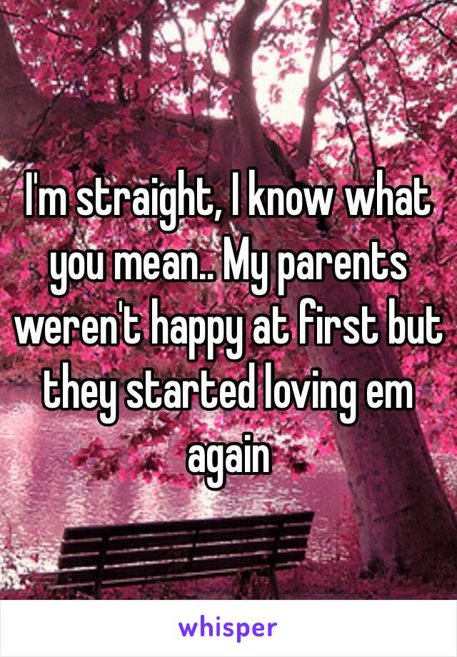 I'm straight, I know what you mean.. My parents weren't happy at first but they started loving em again 