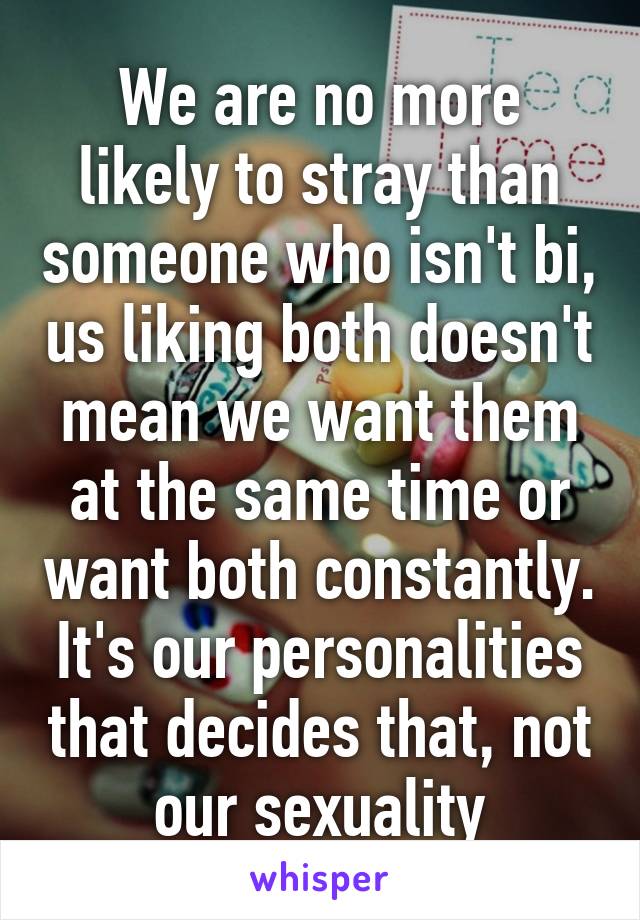 We are no more likely to stray than someone who isn't bi, us liking both doesn't mean we want them at the same time or want both constantly. It's our personalities that decides that, not our sexuality