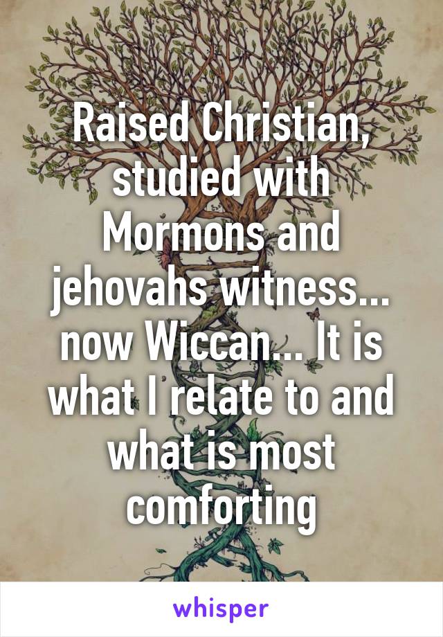 Raised Christian, studied with Mormons and jehovahs witness... now Wiccan... It is what I relate to and what is most comforting