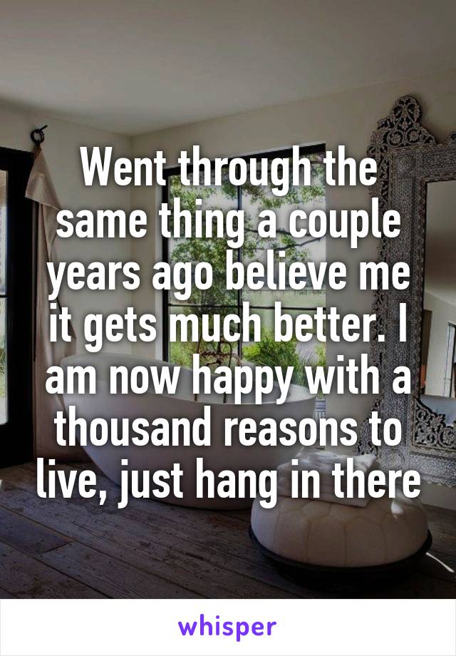 Went through the same thing a couple years ago believe me it gets much better. I am now happy with a thousand reasons to live, just hang in there