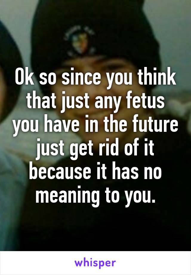 Ok so since you think that just any fetus you have in the future just get rid of it because it has no meaning to you.