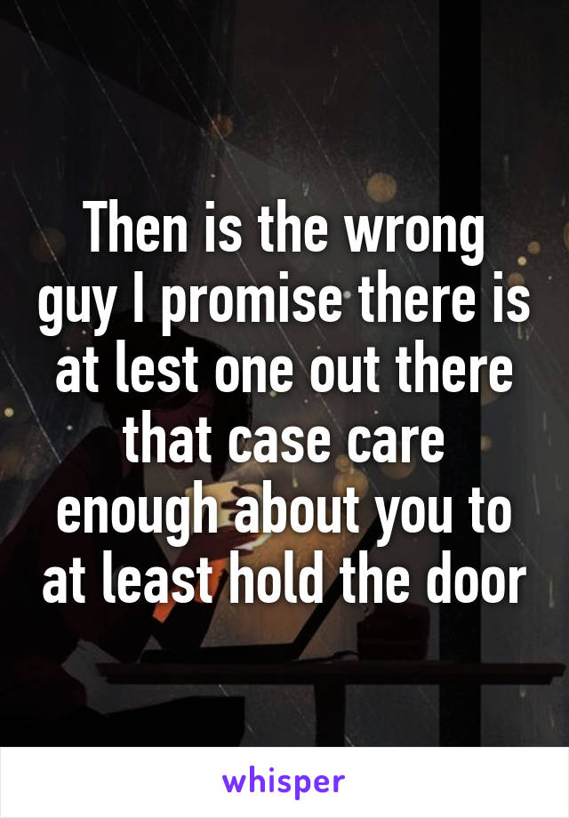 Then is the wrong guy I promise there is at lest one out there that case care enough about you to at least hold the door