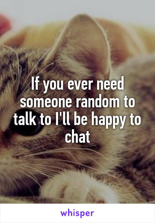 If you ever need someone random to talk to I'll be happy to chat