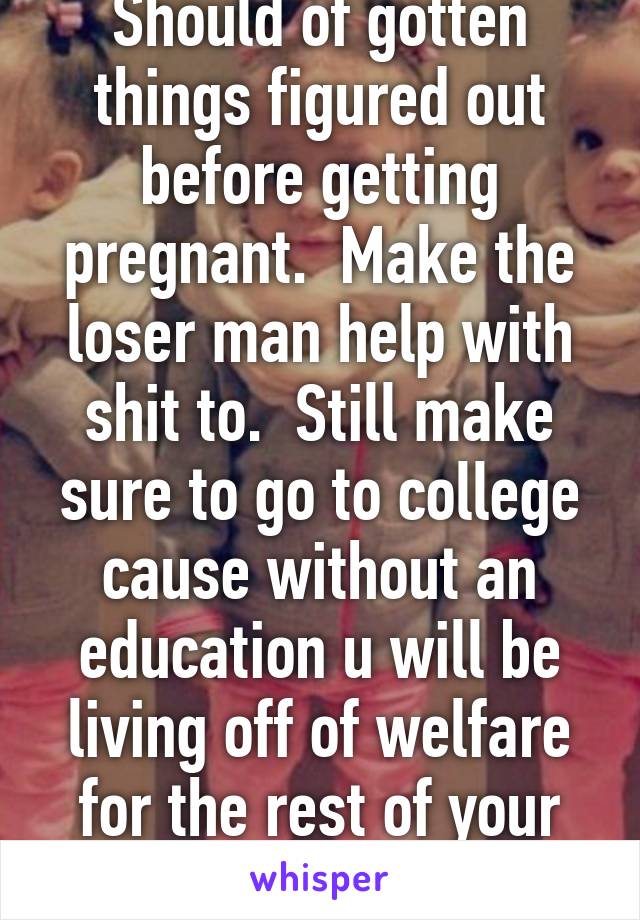 Should of gotten things figured out before getting pregnant.  Make the loser man help with shit to.  Still make sure to go to college cause without an education u will be living off of welfare for the rest of your life.  Good luck