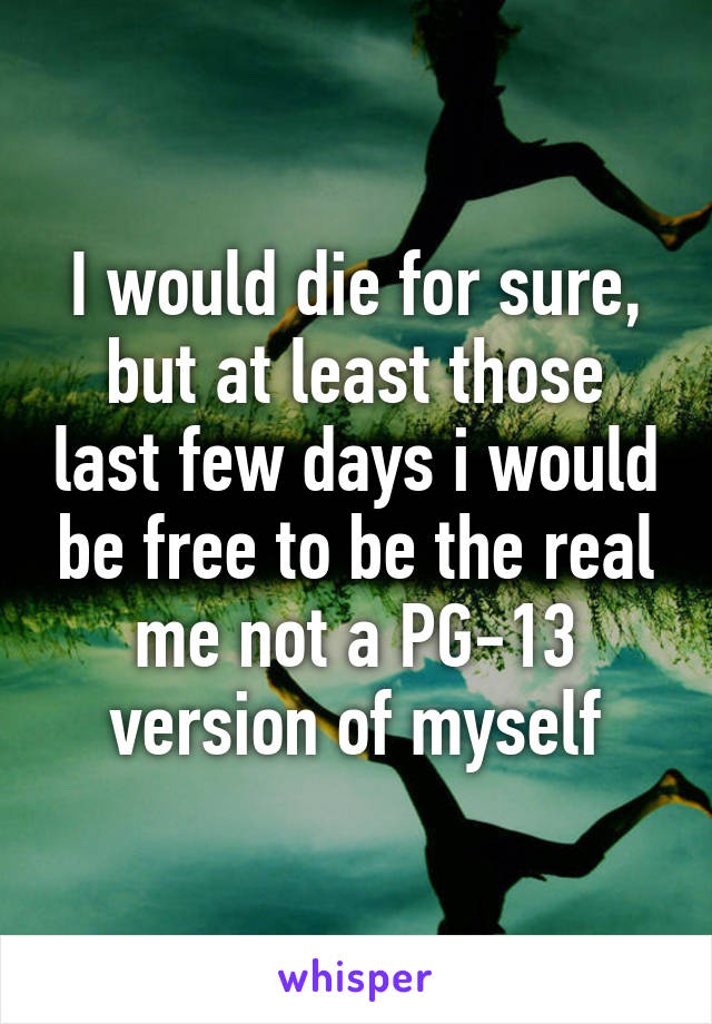 I would die for sure, but at least those last few days i would be free to be the real me not a PG-13 version of myself