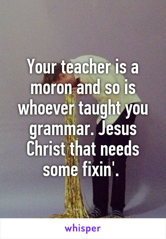 Your teacher is a moron and so is whoever taught you grammar. Jesus Christ that needs some fixin'. 