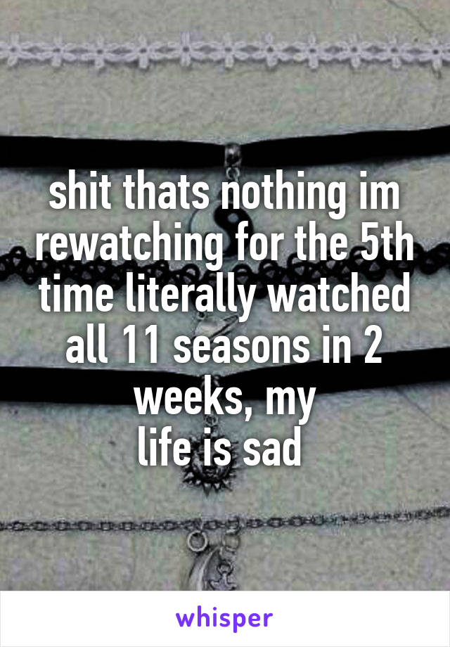 shit thats nothing im rewatching for the 5th time literally watched all 11 seasons in 2 weeks, my
life is sad 