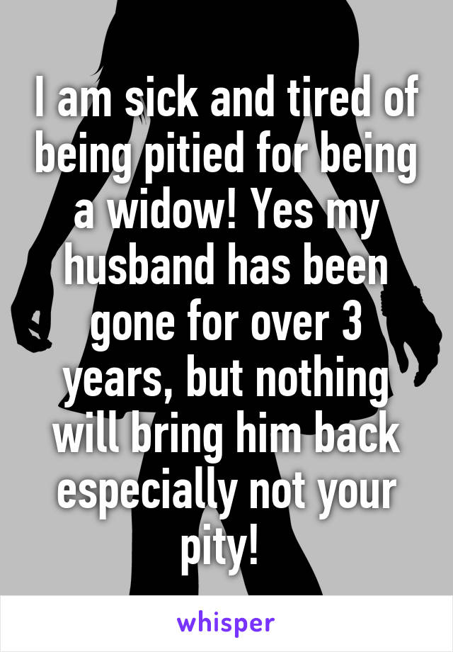 I am sick and tired of being pitied for being a widow! Yes my husband has been gone for over 3 years, but nothing will bring him back especially not your pity! 
