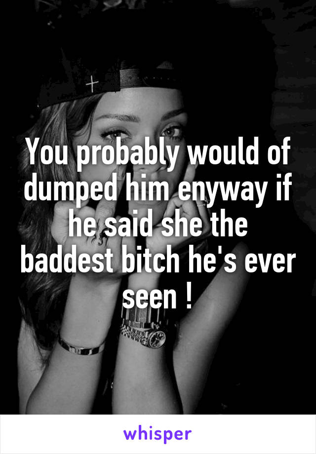You probably would of dumped him enyway if he said she the baddest bitch he's ever seen !