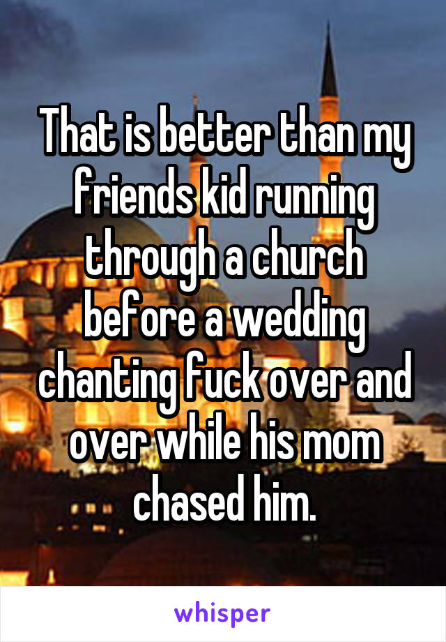 That is better than my friends kid running through a church before a wedding chanting fuck over and over while his mom chased him.