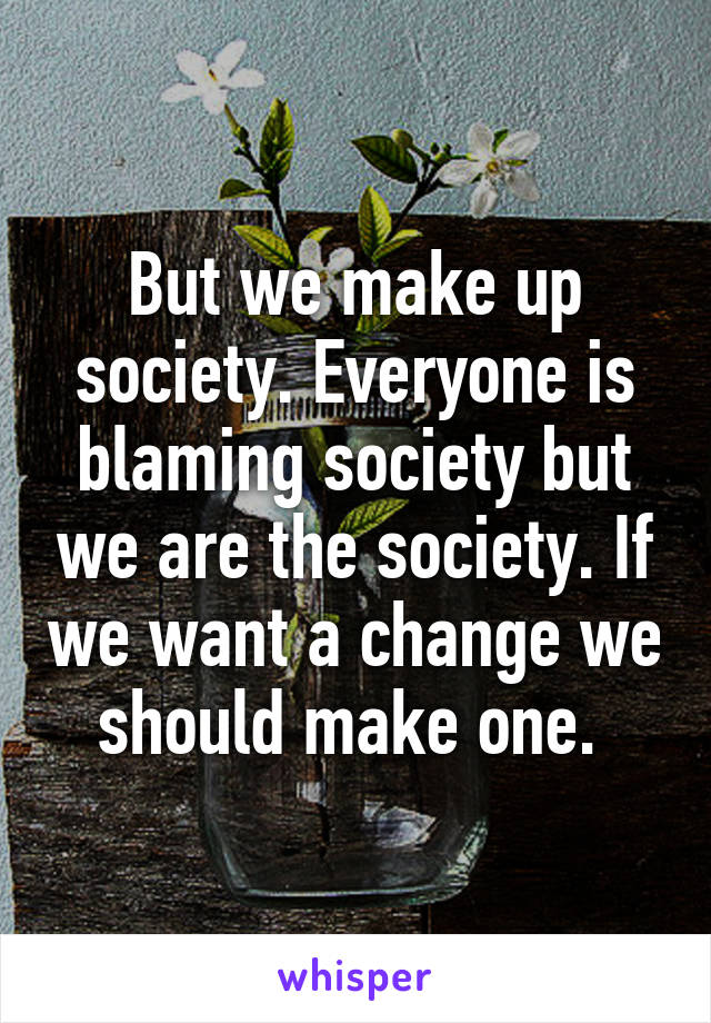 But we make up society. Everyone is blaming society but we are the society. If we want a change we should make one. 