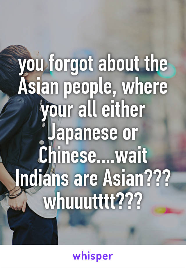 you forgot about the Asian people, where your all either Japanese or Chinese....wait Indians are Asian??? whuuutttt???