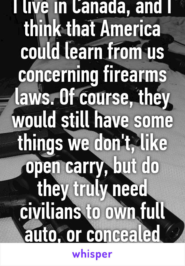 I live in Canada, and I think that America could learn from us concerning firearms laws. Of course, they would still have some things we don't, like open carry, but do they truly need civilians to own full auto, or concealed carry?