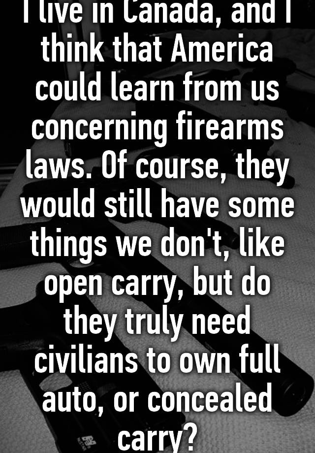 I live in Canada, and I think that America could learn from us concerning firearms laws. Of course, they would still have some things we don't, like open carry, but do they truly need civilians to own full auto, or concealed carry?