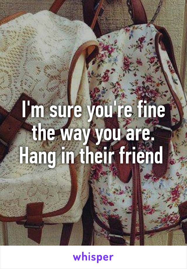 I'm sure you're fine the way you are. Hang in their friend 