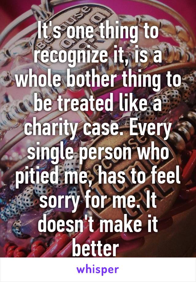 It's one thing to recognize it, is a whole bother thing to be treated like a charity case. Every single person who pitied me, has to feel sorry for me. It doesn't make it better 