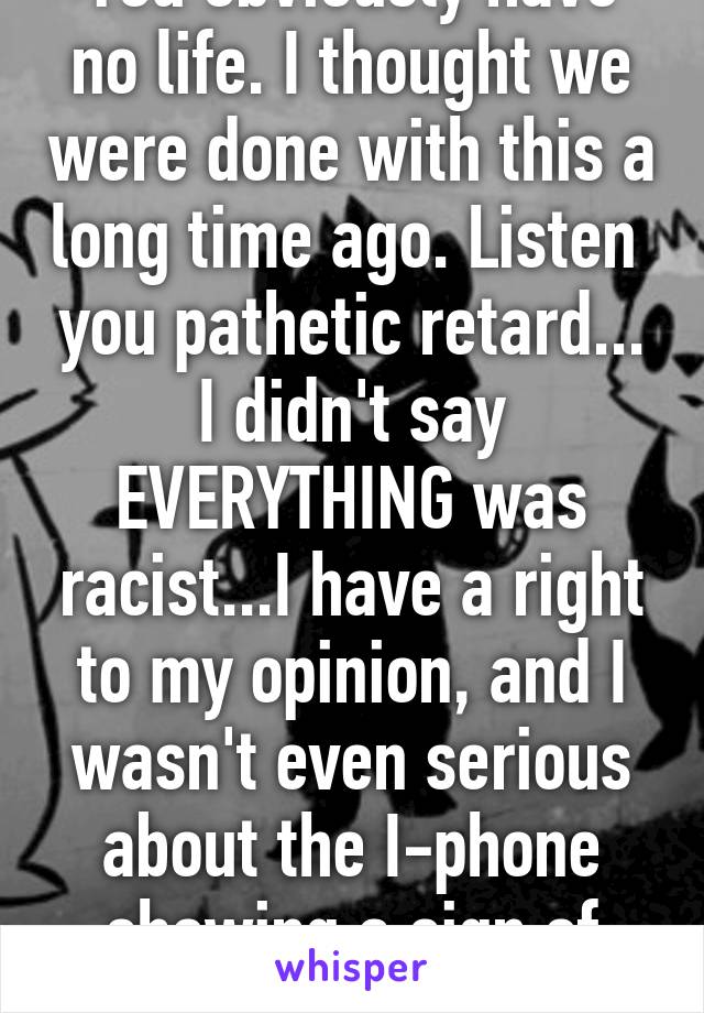 You obviously have no life. I thought we were done with this a long time ago. Listen  you pathetic retard... I didn't say EVERYTHING was racist...I have a right to my opinion, and I wasn't even serious about the I-phone showing a sign of racism 