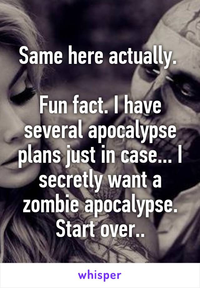 Same here actually. 

Fun fact. I have several apocalypse plans just in case... I secretly want a zombie apocalypse. Start over..