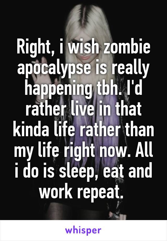 Right, i wish zombie apocalypse is really happening tbh. I'd rather live in that kinda life rather than my life right now. All i do is sleep, eat and work repeat. 