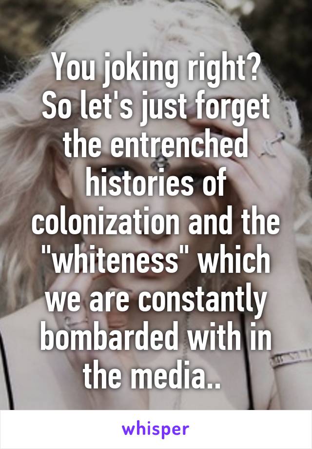 You joking right?
So let's just forget the entrenched histories of colonization and the "whiteness" which we are constantly bombarded with in the media.. 