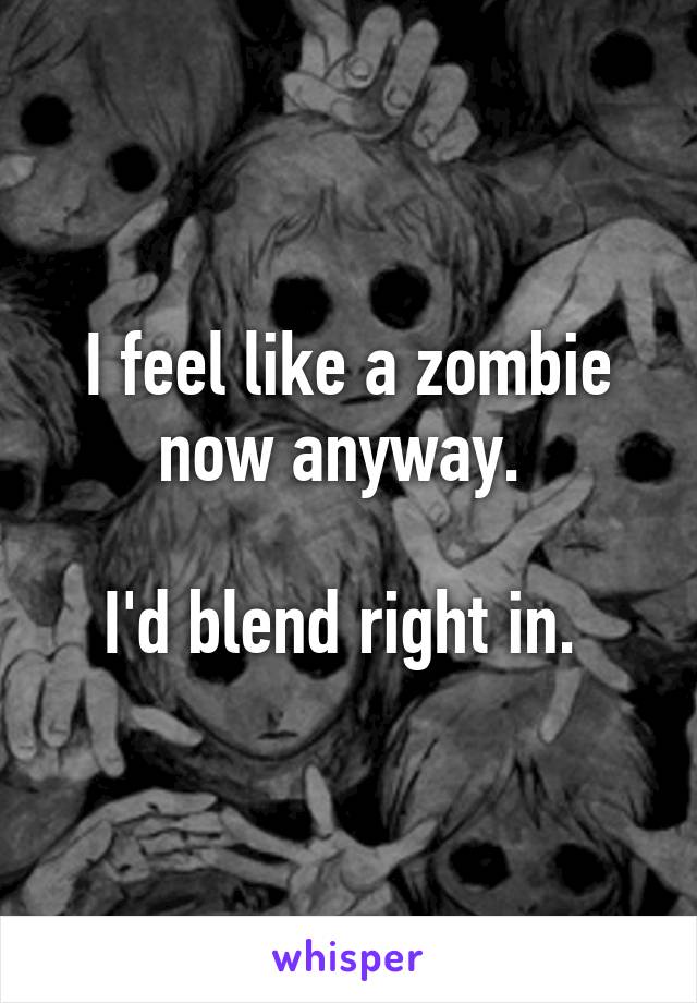 I feel like a zombie now anyway. 

I'd blend right in. 