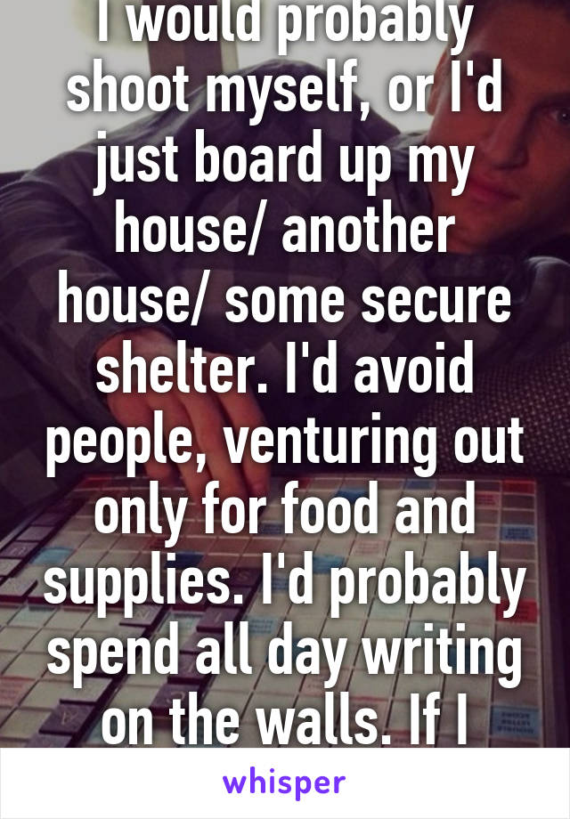 I would probably shoot myself, or I'd just board up my house/ another house/ some secure shelter. I'd avoid people, venturing out only for food and supplies. I'd probably spend all day writing on the walls. If I made it that far.