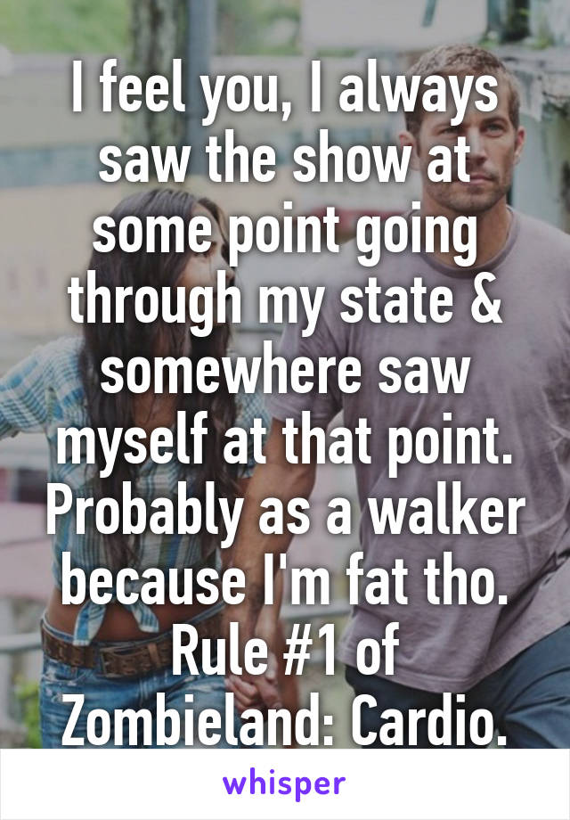 I feel you, I always saw the show at some point going through my state & somewhere saw myself at that point. Probably as a walker because I'm fat tho. Rule #1 of Zombieland: Cardio.