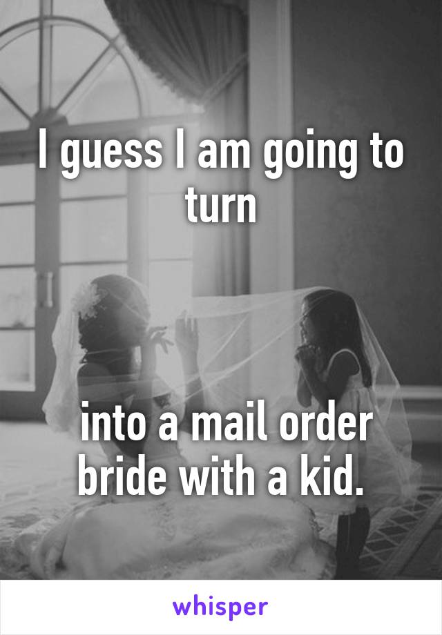 I guess I am going to turn



 into a mail order bride with a kid.