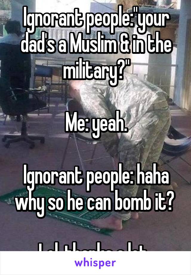 Ignorant people:"your dad's a Muslim & in the military?"

Me: yeah.

Ignorant people: haha why so he can bomb it? 
 
Lol..thanks a lot. 